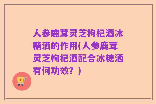 人参鹿茸灵芝枸杞酒冰糖洒的作用(人参鹿茸灵芝枸杞酒配合冰糖洒有何功效?)