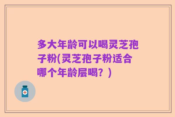 多大年龄可以喝灵芝孢子粉(灵芝孢子粉适合哪个年龄层喝？)