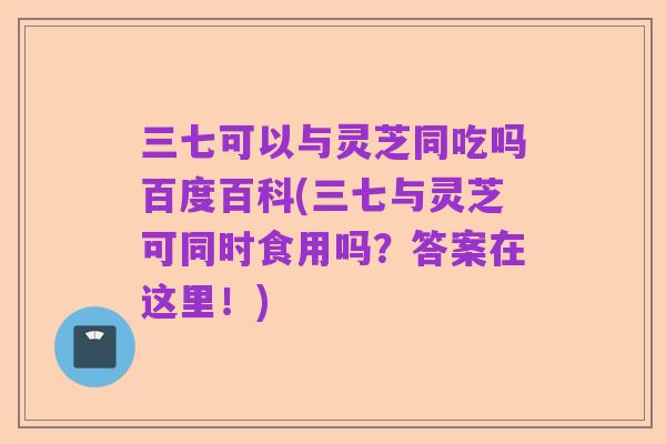 三七可以与灵芝同吃吗百度百科(三七与灵芝可同时食用吗?答案在这里!)