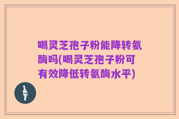 喝灵芝孢子粉能降转氨酶吗(喝灵芝孢子粉可有效降低转氨酶水平)