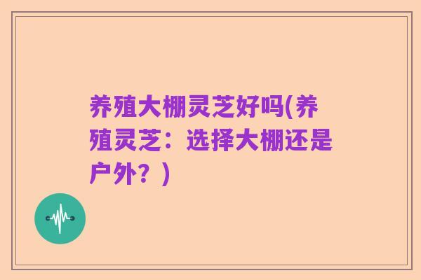 养殖大棚灵芝好吗(养殖灵芝：选择大棚还是户外？)