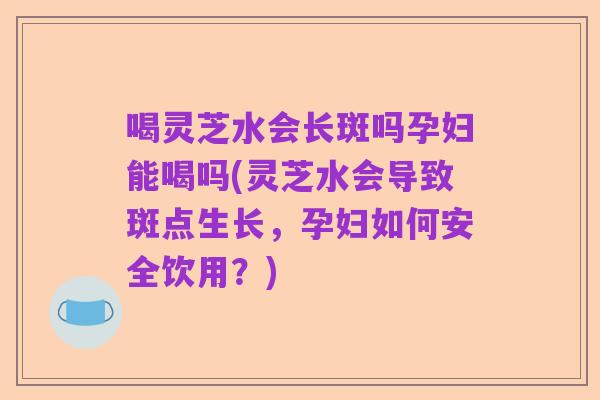 喝灵芝水会长斑吗孕妇能喝吗(灵芝水会导致斑点生长，孕妇如何安全饮用？)