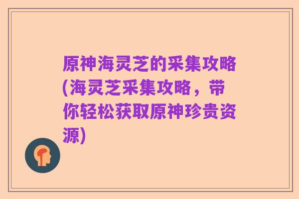 原神海灵芝的采集攻略(海灵芝采集攻略,带你轻松获取原神珍贵资源)