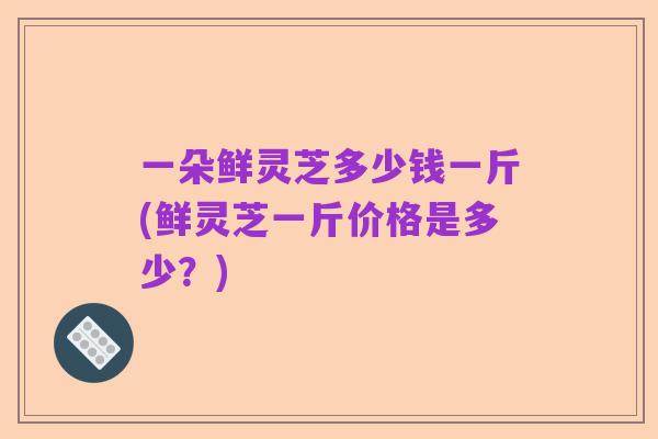 一朵鲜灵芝多少钱一斤(鲜灵芝一斤价格是多少？)