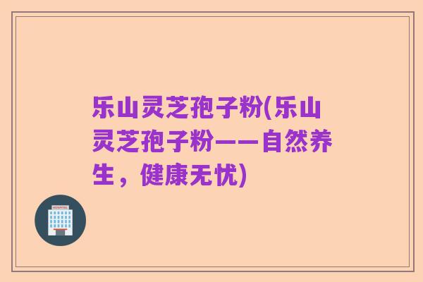 乐山灵芝孢子粉(乐山灵芝孢子粉——自然养生,健康无忧)