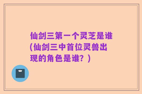 仙剑三第一个灵芝是谁(仙剑三中首位灵兽出现的角色是谁?)