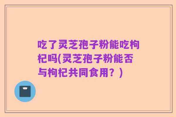 吃了灵芝孢子粉能吃枸杞吗(灵芝孢子粉能否与枸杞共同食用？)
