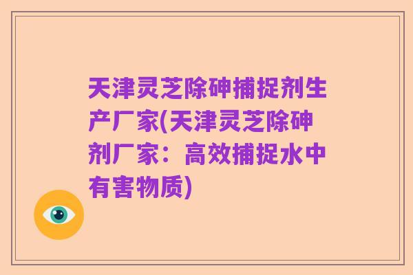 天津灵芝除砷捕捉剂生产厂家(天津灵芝除砷剂厂家:高效捕捉水中有害物质)