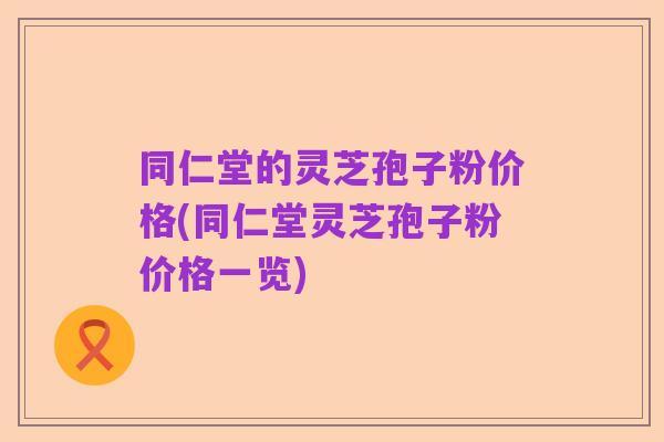 同仁堂的灵芝孢子粉价格(同仁堂灵芝孢子粉价格一览)
