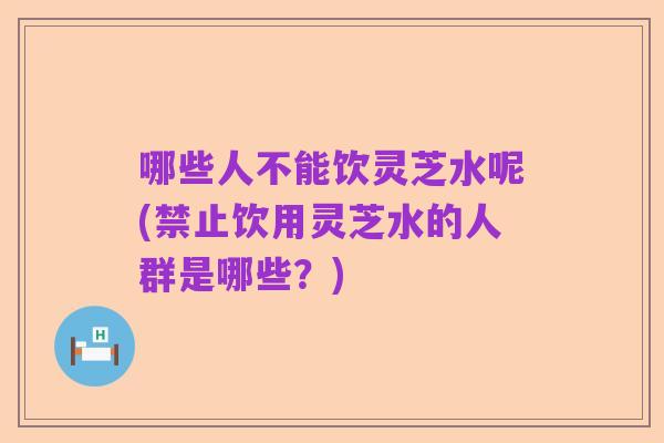 哪些人不能饮灵芝水呢(禁止饮用灵芝水的人群是哪些?)