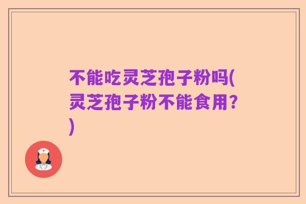 不能吃灵芝孢子粉吗(灵芝孢子粉不能食用?)
