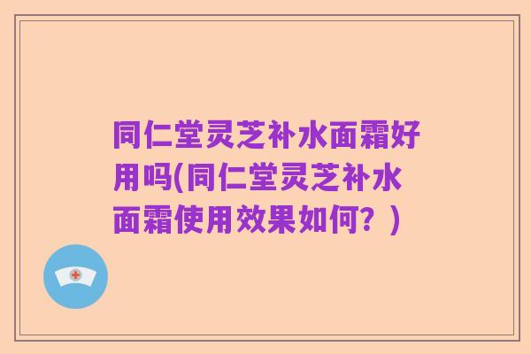 同仁堂灵芝补水面霜好用吗(同仁堂灵芝补水面霜使用效果如何?)