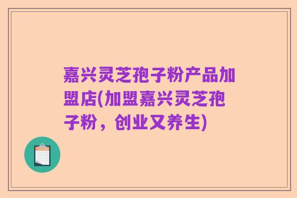 嘉兴灵芝孢子粉产品加盟店(加盟嘉兴灵芝孢子粉,创业又养生)