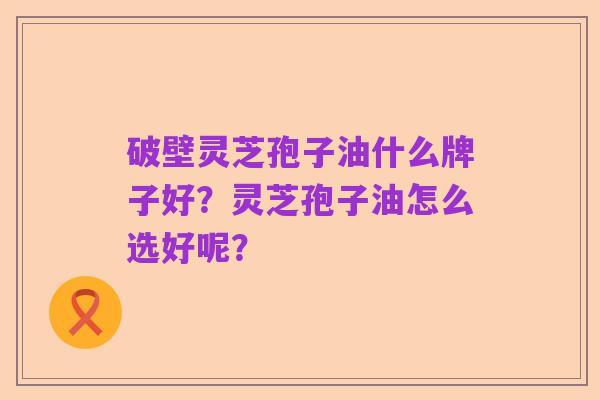 破壁灵芝孢子油什么牌子好?灵芝孢子油怎么选好呢?