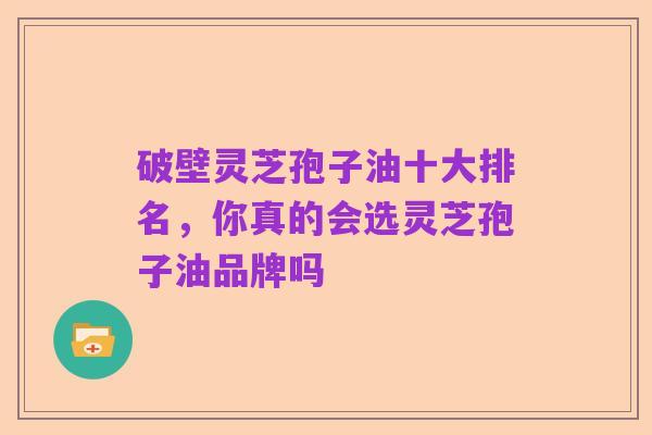 破壁灵芝孢子油十大排名,你真的会选灵芝孢子油品牌吗