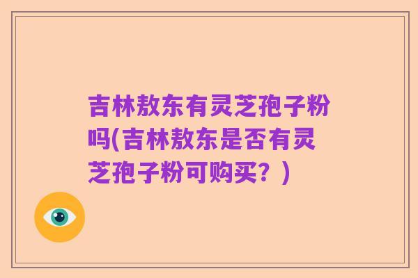 吉林敖东有灵芝孢子粉吗(吉林敖东是否有灵芝孢子粉可购买?)