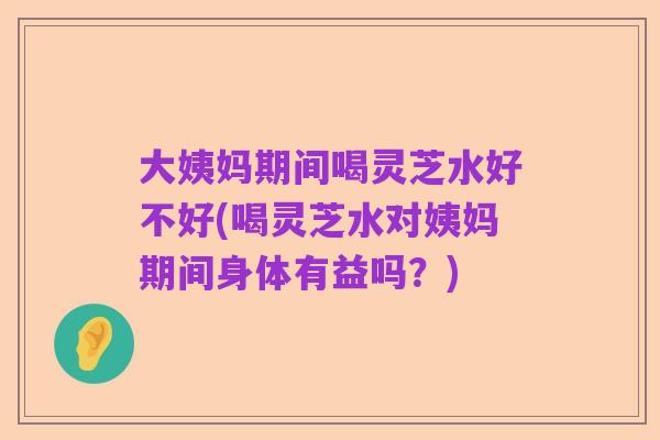 大姨妈期间喝灵芝水好不好(喝灵芝水对姨妈期间身体有益吗?)