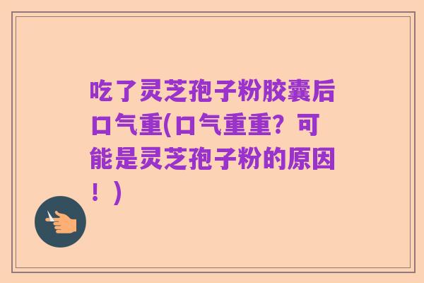 吃了灵芝孢子粉胶囊后口气重(口气重重?可能是灵芝孢子粉的原因!)