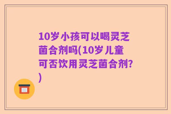 10岁小孩可以喝灵芝菌合剂吗(10岁儿童可否饮用灵芝菌合剂?)
