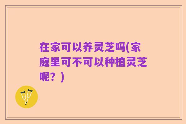 在家可以养灵芝吗(家庭里可不可以种植灵芝呢?)