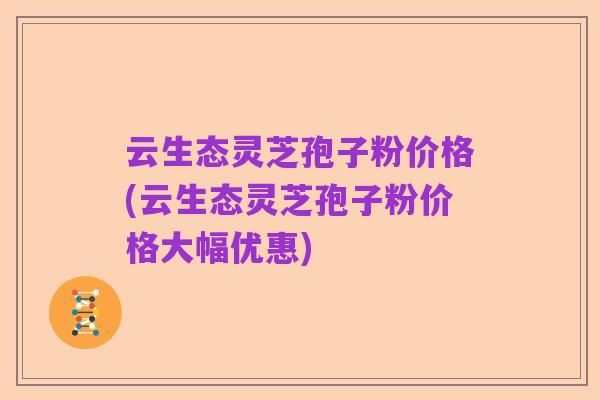 云生态灵芝孢子粉价格(云生态灵芝孢子粉价格大幅优惠)