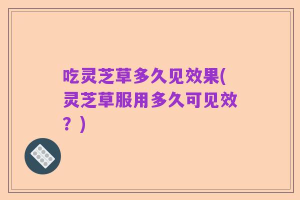 吃灵芝草多久见效果(灵芝草服用多久可见效?)