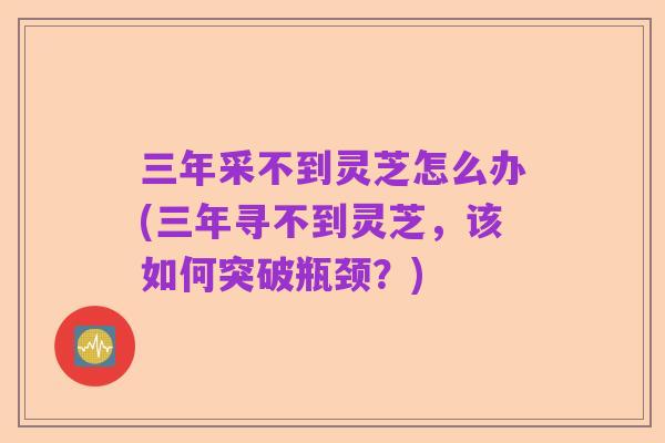 三年采不到灵芝怎么办(三年寻不到灵芝，该如何突破瓶颈？)