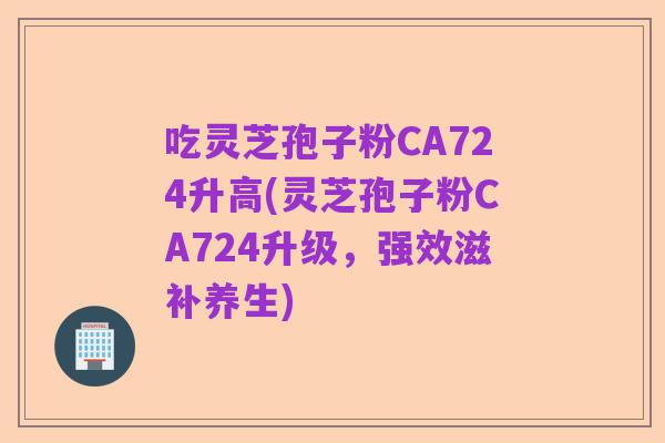 吃灵芝孢子粉CA724升高(灵芝孢子粉CA724升级,强效滋补养生)