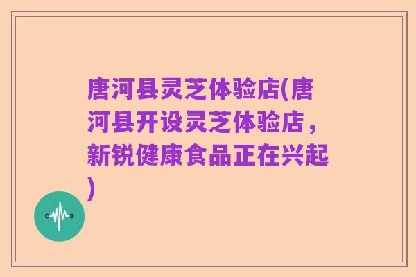 唐河县灵芝体验店(唐河县开设灵芝体验店，新锐健康食品正在兴起)