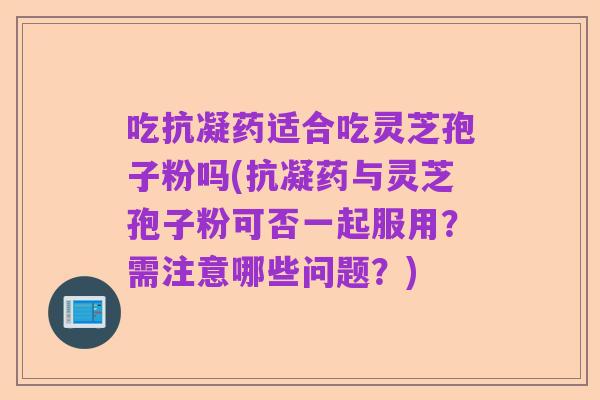 吃抗凝药适合吃灵芝孢子粉吗(抗凝药与灵芝孢子粉可否一起服用？需注意哪些问题？)