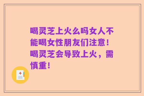 喝灵芝上火么吗女人不能喝女性朋友们注意!喝灵芝会导致上火,需慎重!