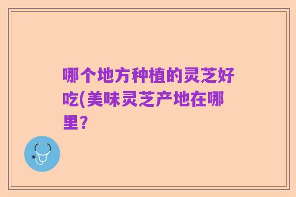 哪个地方种植的灵芝好吃(美味灵芝产地在哪里?