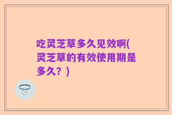 吃灵芝草多久见效啊(灵芝草的有效使用期是多久?)
