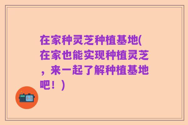 在家种灵芝种植基地(在家也能实现种植灵芝，来一起了解种植基地吧！)