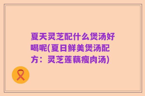 夏天灵芝配什么煲汤好喝呢(夏日鲜美煲汤配方：灵芝莲藕瘦肉汤)