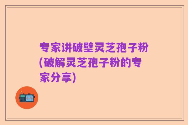 专家讲破壁灵芝孢子粉(破解灵芝孢子粉的专家分享)