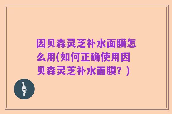 因贝森灵芝补水面膜怎么用(如何正确使用因贝森灵芝补水面膜?)