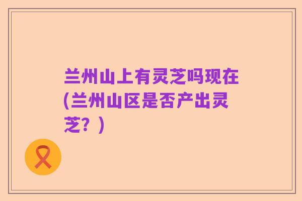 兰州山上有灵芝吗现在(兰州山区是否产出灵芝?)