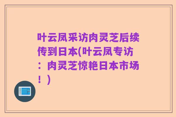 叶云凤采访肉灵芝后续传到日本(叶云凤专访：肉灵芝惊艳日本市场！)