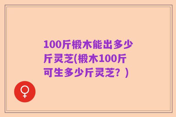 100斤椴木能出多少斤灵芝(椴木100斤可生多少斤灵芝？)