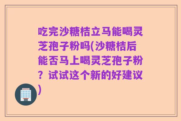 吃完沙糖桔立马能喝灵芝孢子粉吗(沙糖桔后能否马上喝灵芝孢子粉?试试这个新的好建议)
