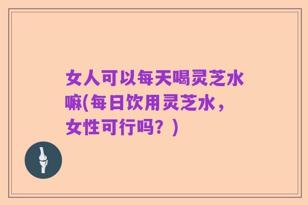 女人可以每天喝灵芝水嘛(每日饮用灵芝水,女性可行吗?)
