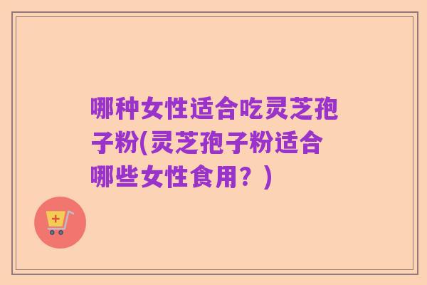 哪种女性适合吃灵芝孢子粉(灵芝孢子粉适合哪些女性食用?)