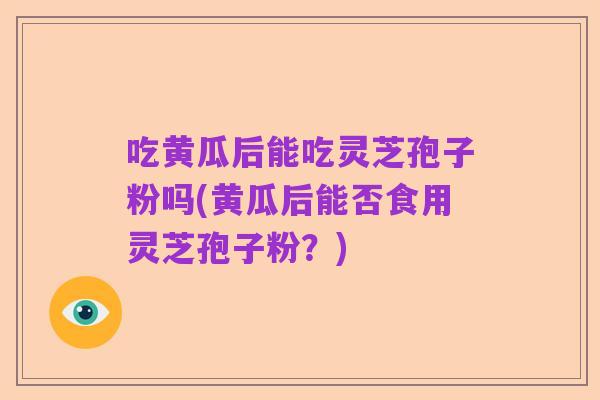 吃黄瓜后能吃灵芝孢子粉吗(黄瓜后能否食用灵芝孢子粉?)