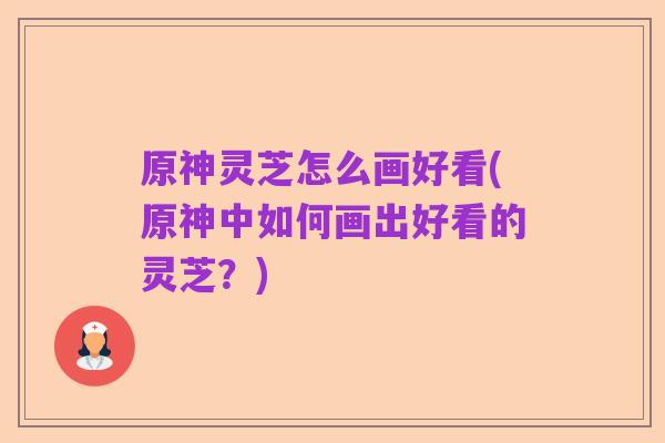 原神灵芝怎么画好看(原神中如何画出好看的灵芝?)
