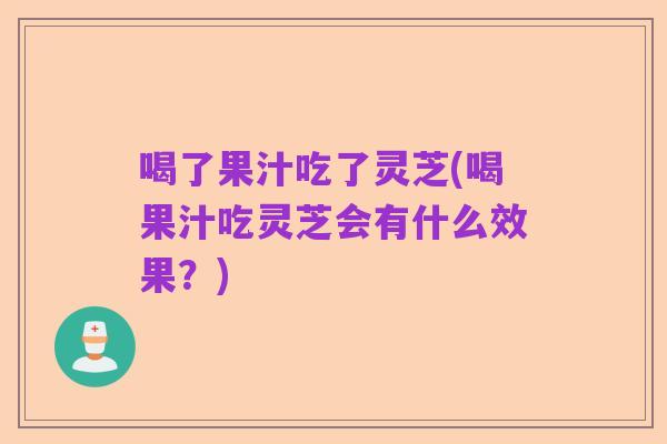 喝了果汁吃了灵芝(喝果汁吃灵芝会有什么效果?)