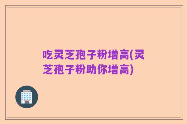 吃灵芝孢子粉增高(灵芝孢子粉助你增高)