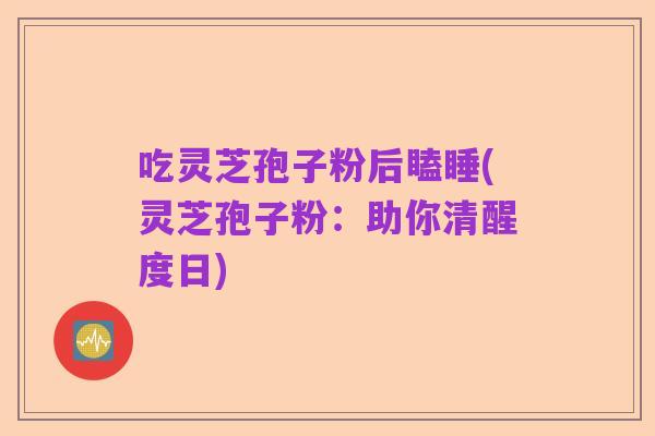吃灵芝孢子粉后瞌睡(灵芝孢子粉：助你清醒度日)