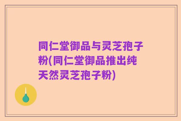 同仁堂御品与灵芝孢子粉(同仁堂御品推出纯天然灵芝孢子粉)