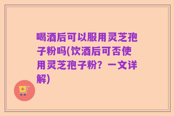 喝酒后可以服用灵芝孢子粉吗(饮酒后可否使用灵芝孢子粉？一文详解)
